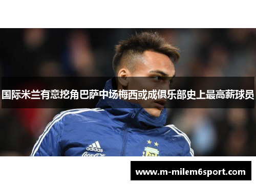 国际米兰有意挖角巴萨中场梅西或成俱乐部史上最高薪球员